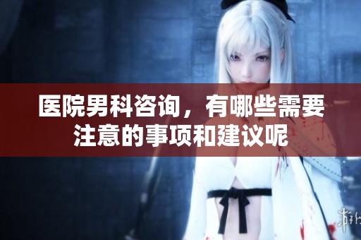 医院男科咨询，有哪些需要注意的事项和建议呢