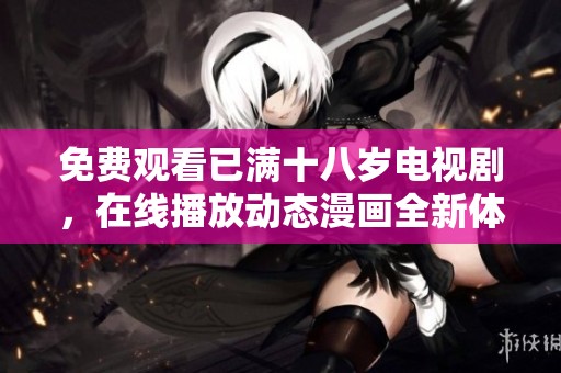 免费观看已满十八岁电视剧，在线播放动态漫画全新体验不容错过