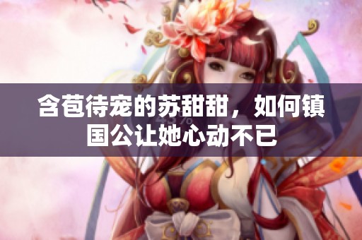含苞待宠的苏甜甜，如何镇国公让她心动不已