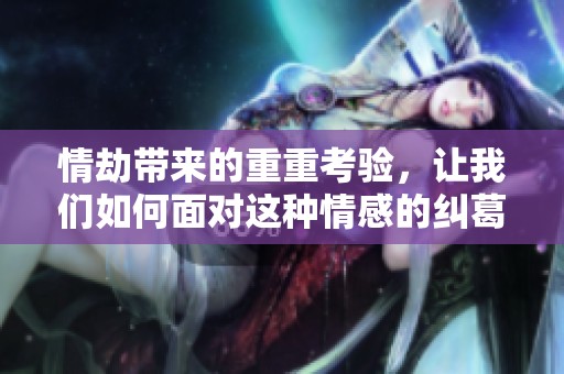 情劫带来的重重考验，让我们如何面对这种情感的纠葛与挑战