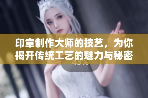 印章制作大师的技艺，为你揭开传统工艺的魅力与秘密