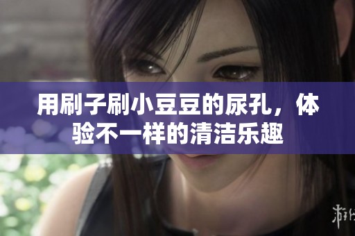用刷子刷小豆豆的尿孔，体验不一样的清洁乐趣
