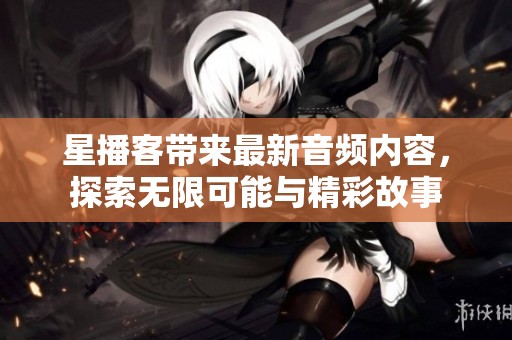 星播客带来最新音频内容，探索无限可能与精彩故事
