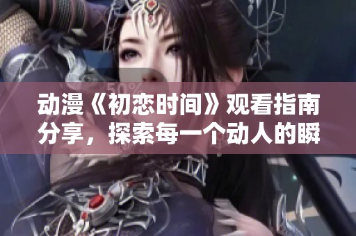 动漫《初恋时间》观看指南分享，探索每一个动人的瞬间与情感
