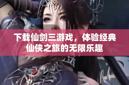 下载仙剑三游戏，体验经典仙侠之旅的无限乐趣
