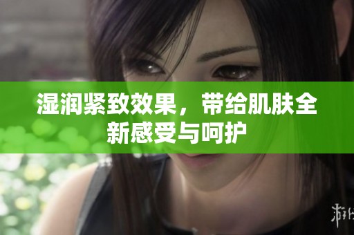湿润紧致效果，带给肌肤全新感受与呵护