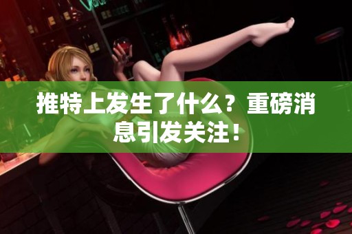 推特上发生了什么？重磅消息引发关注！