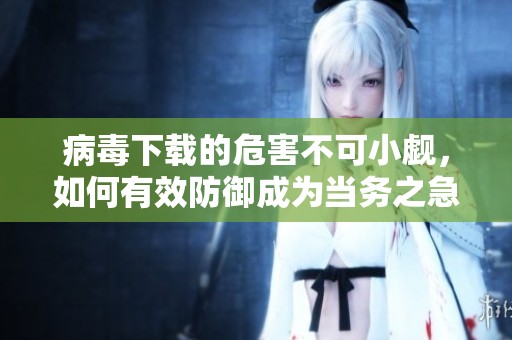 病毒下载的危害不可小觑，如何有效防御成为当务之急