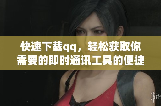 快速下载qq，轻松获取你需要的即时通讯工具的便捷方法