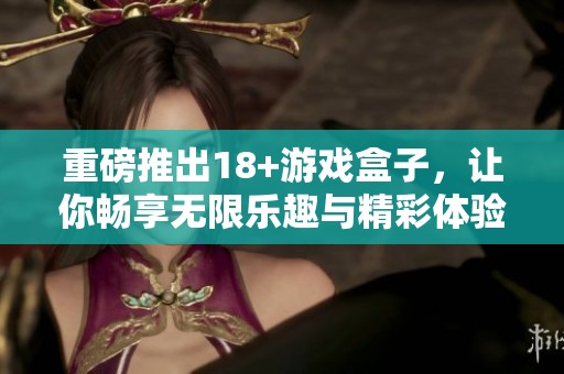 重磅推出18+游戏盒子，让你畅享无限乐趣与精彩体验