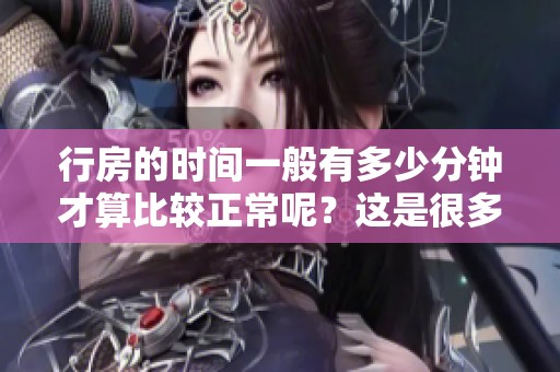 行房的时间一般有多少分钟才算比较正常呢？这是很多人关注的一个问题。