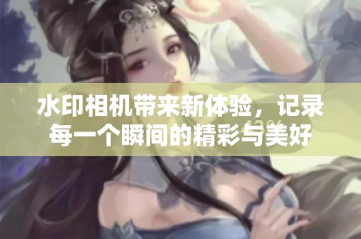 水印相机带来新体验，记录每一个瞬间的精彩与美好