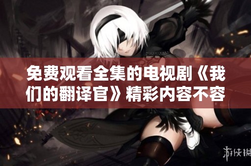 免费观看全集的电视剧《我们的翻译官》精彩内容不容错过