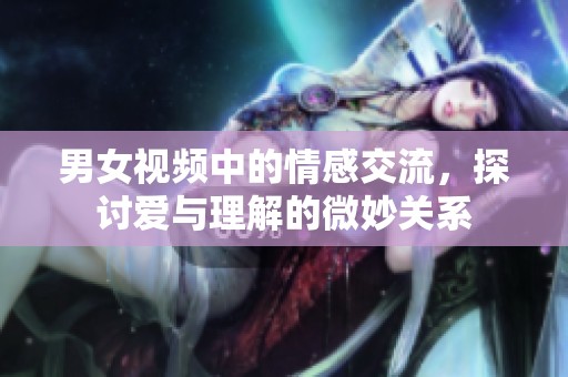 男女视频中的情感交流，探讨爱与理解的微妙关系