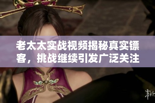 老太太实战视频揭秘真实镖客，挑战继续引发广泛关注和讨论