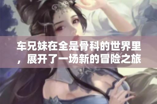 车兄妹在全是骨科的世界里，展开了一场新的冒险之旅