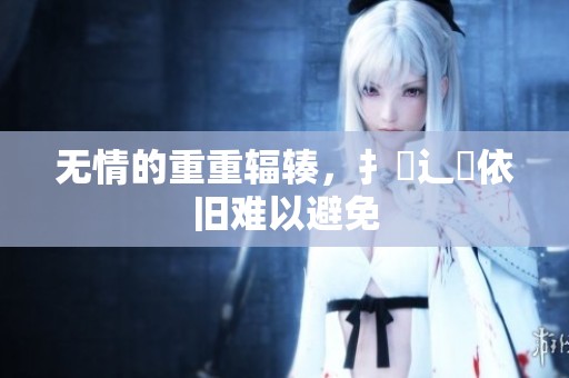 无情的重重辐辏，扌喿辶畐依旧难以避免