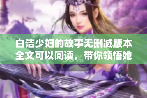 白洁少妇的故事无删减版本全文可以阅读，带你领悟她深刻的情感经历。