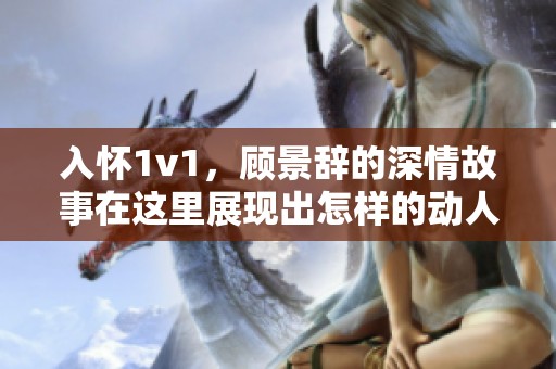 入怀1v1，顾景辞的深情故事在这里展现出怎样的动人情感？