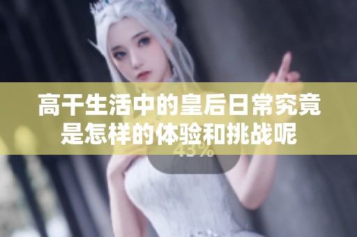 高干生活中的皇后日常究竟是怎样的体验和挑战呢
