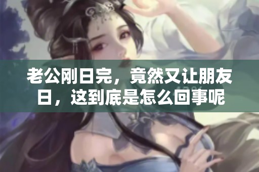 老公刚日完，竟然又让朋友日，这到底是怎么回事呢