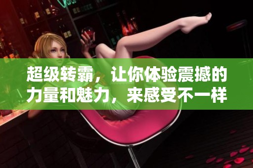 超级转霸，让你体验震撼的力量和魅力，来感受不一样的精彩吧！