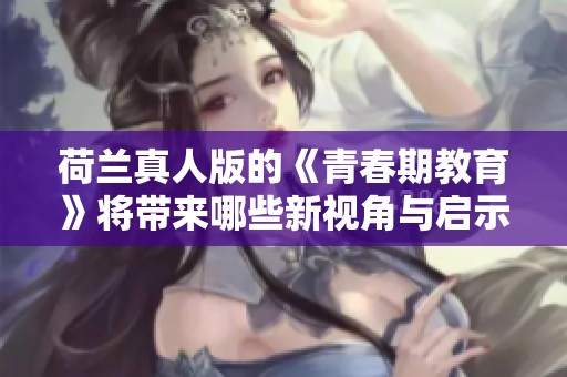 荷兰真人版的《青春期教育》将带来哪些新视角与启示呢