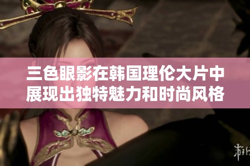三色眼影在韩国理伦大片中展现出独特魅力和时尚风格