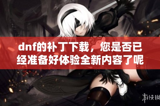 dnf的补丁下载，您是否已经准备好体验全新内容了呢