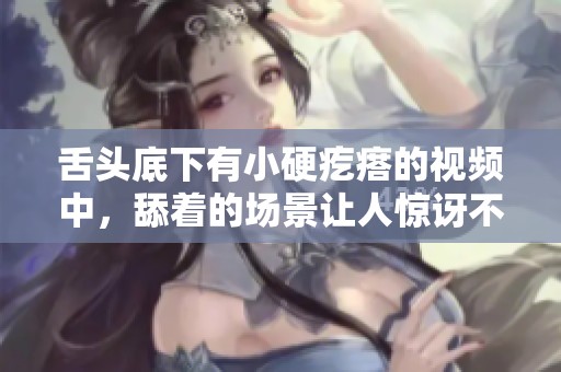 舌头底下有小硬疙瘩的视频中，舔着的场景让人惊讶不已