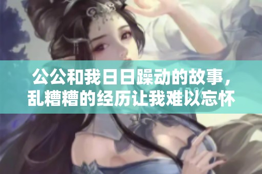 公公和我**躁动的故事，乱糟糟的经历让我难以忘怀