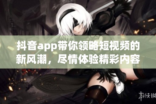 抖音app带你领略短视频的新风潮，尽情体验精彩内容的无限魅力