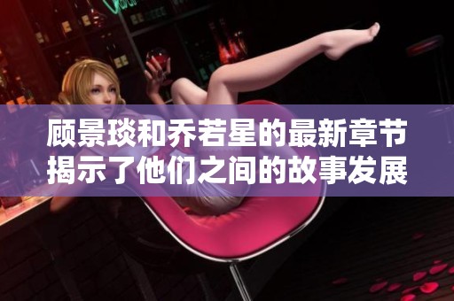 顾景琰和乔若星的最新章节揭示了他们之间的故事发展与情感纠葛