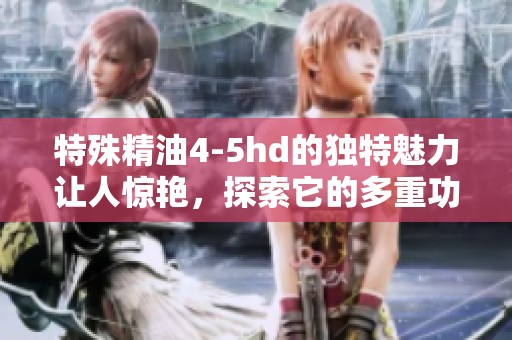 特殊精油4-5hd的独特魅力让人惊艳，探索它的多重功效与使用技巧