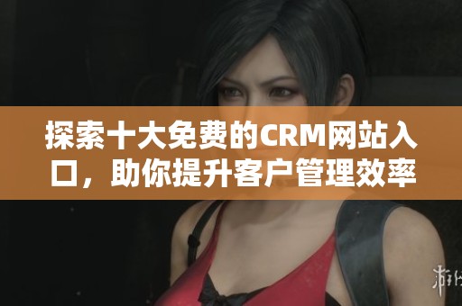 探索十大免费的CRM网站入口，助你提升客户管理效率与体验