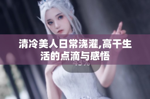 清冷美人日常浇灌,高干生活的点滴与感悟