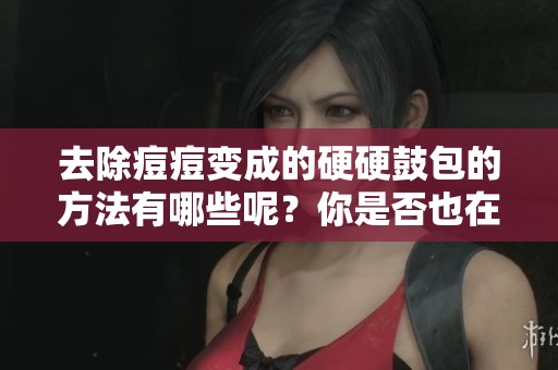 去除痘痘变成的硬硬鼓包的方法有哪些呢？你是否也在烦恼这个问题？