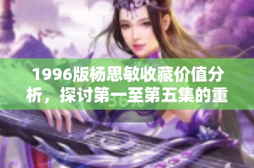 1996版杨思敏收藏价值分析，探讨第一至第五集的重要性与魅力