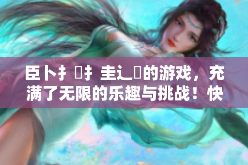 臣卜扌喿扌圭辶畐的游戏，充满了无限的乐趣与挑战！快来体验吧！