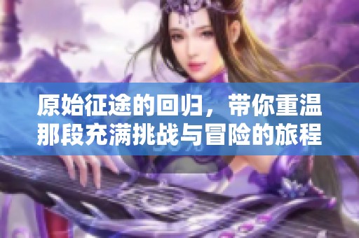 原始征途的回归，带你重温那段充满挑战与冒险的旅程