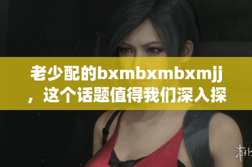 老少配的bxmbxmbxmjj，这个话题值得我们深入探讨和思考。