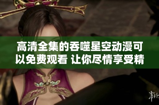 高清全集的吞噬星空动漫可以免费观看 让你尽情享受精彩剧情
