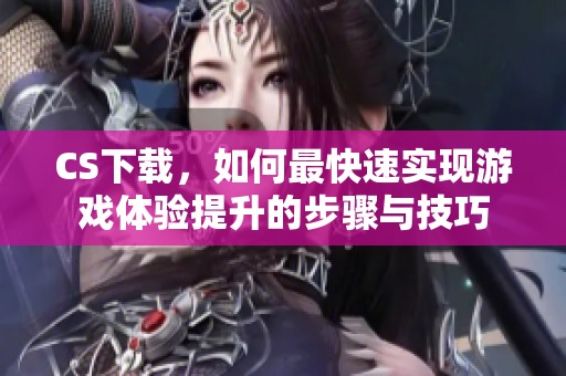 CS下载，如何最快速实现游戏体验提升的步骤与技巧