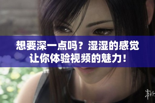 想要深一点吗？湿湿的感觉让你体验视频的魅力！
