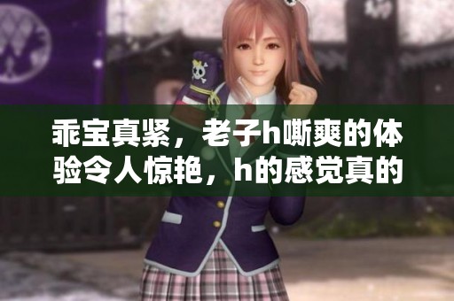乖宝真紧，老子h嘶爽的体验令人惊艳，h的感觉真的太棒了！