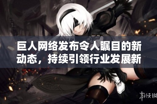 巨人网络发布令人瞩目的新动态，持续引领行业发展新趋势