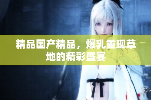 精品****，爆乳重现草地的精彩盛宴