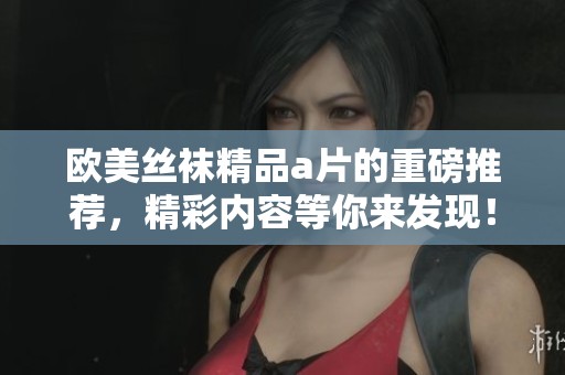 欧美丝袜精品**的重磅推荐，精彩内容等你来发现！