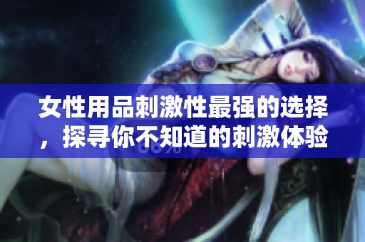 女性用品刺激性最强的选择，探寻你不知道的刺激体验之道