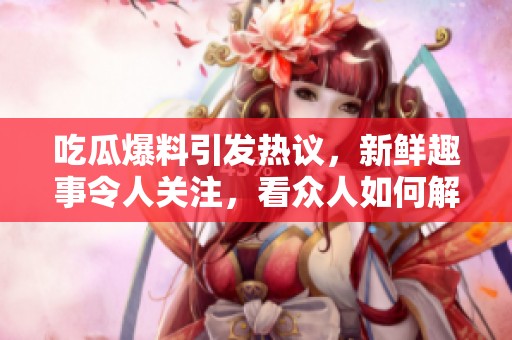 吃瓜爆料引发热议，新鲜趣事令人关注，看众人如何解读这些爆料内容